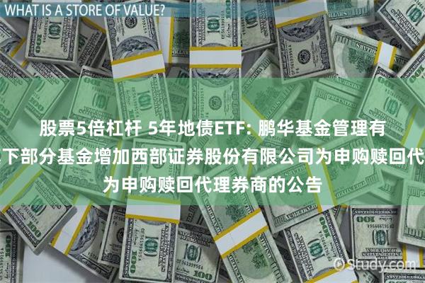 股票5倍杠杆 5年地债ETF: 鹏华基金管理有限公司关于旗下部分基金增加西部证券股份有限公司为申购赎回代理券商的公告