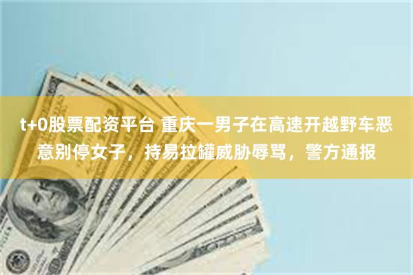 t+0股票配资平台 重庆一男子在高速开越野车恶意别停女子，持易拉罐威胁辱骂，警方通报