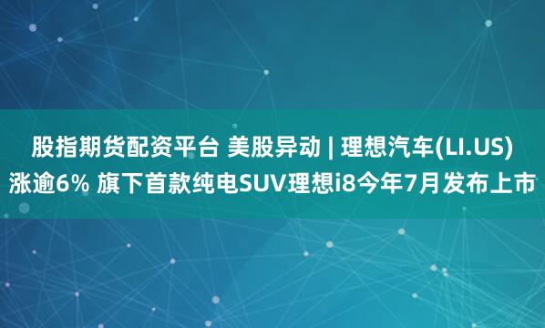 股指期货配资平台 美股异动 | 理想汽车(LI.US)涨逾6% 旗下首款纯电SUV理想i8今年7月发布上市