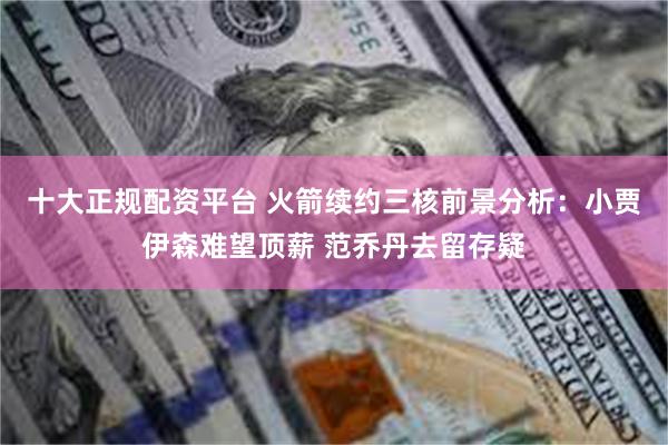 十大正规配资平台 火箭续约三核前景分析：小贾伊森难望顶薪 范乔丹去留存疑