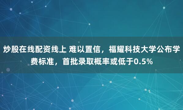 炒股在线配资线上 难以置信，福耀科技大学公布学费标准，首批录取概率或低于0.5%