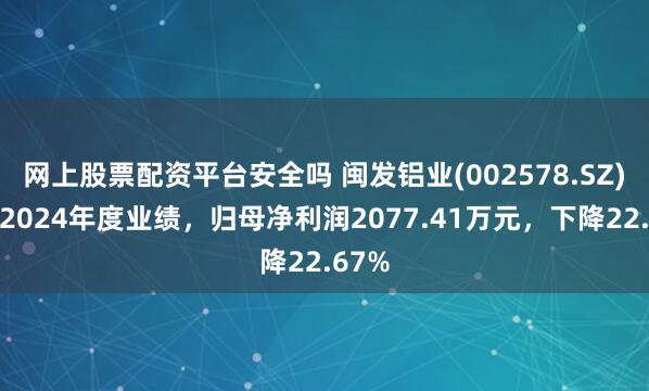网上股票配资平台安全吗 闽发铝业(002578.SZ)发布2024年度业绩，归母净利润2077.41万元，下降22.67%