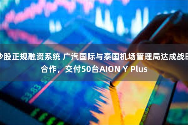 炒股正规融资系统 广汽国际与泰国机场管理局达成战略合作，交付50台AION Y Plus