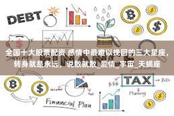 全国十大股票配资 感情中最难以挽回的三大星座，转身就是永远，说散就散_爱情_宇宙_天蝎座