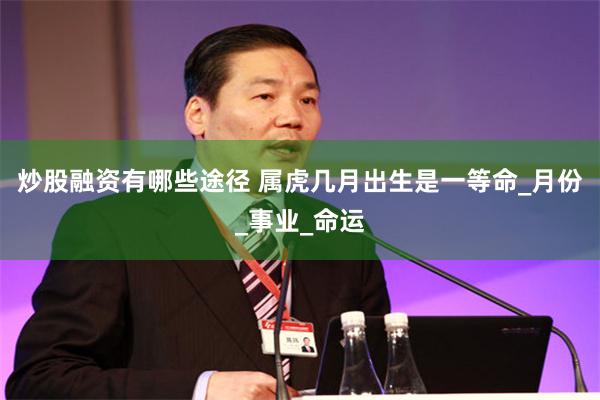 炒股融资有哪些途径 属虎几月出生是一等命_月份_事业_命运
