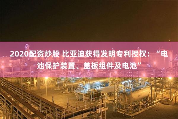 2020配资炒股 比亚迪获得发明专利授权：“电池保护装置、盖板组件及电池”