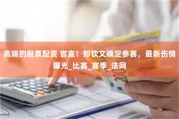 高端的股票配资 官宣！郑钦文确定参赛，最新伤情曝光_比赛_赛季_法网