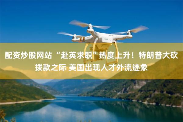 配资炒股网站 “赴英求职”热度上升！特朗普大砍拨款之际 美国出现人才外流迹象