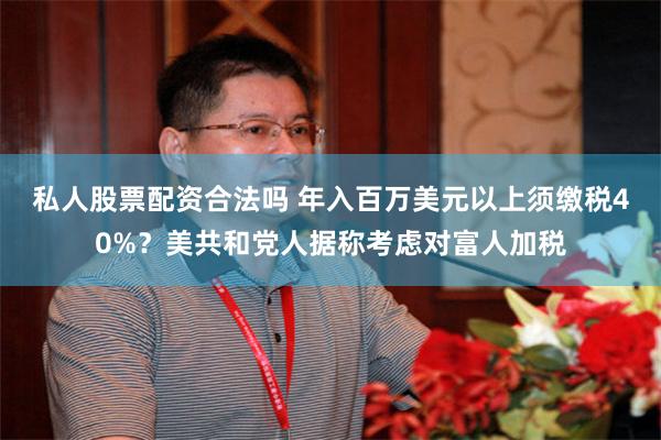 私人股票配资合法吗 年入百万美元以上须缴税40%？美共和党人据称考虑对富人加税