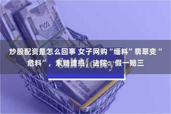 炒股配资是怎么回事 女子网购“缅料”翡翠变“危料”，索赔遭拒，法院：假一赔三