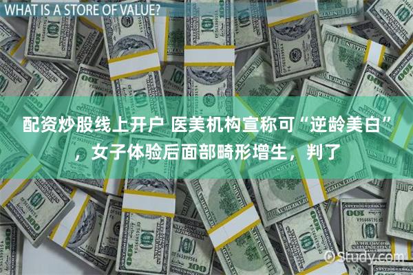 配资炒股线上开户 医美机构宣称可“逆龄美白”，女子体验后面部畸形增生，判了