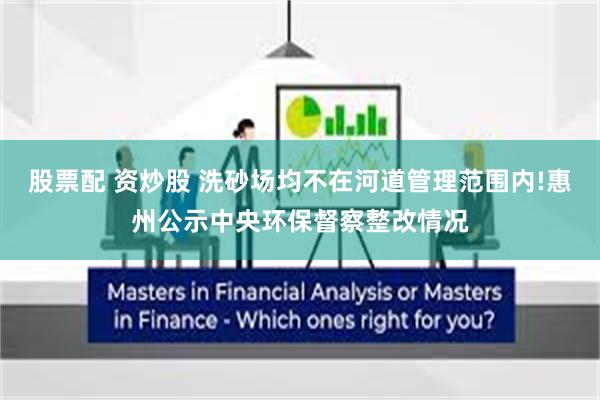 股票配 资炒股 洗砂场均不在河道管理范围内!惠州公示中央环保督察整改情况