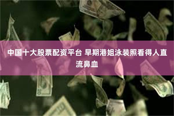 中国十大股票配资平台 早期港姐泳装照看得人直流鼻血