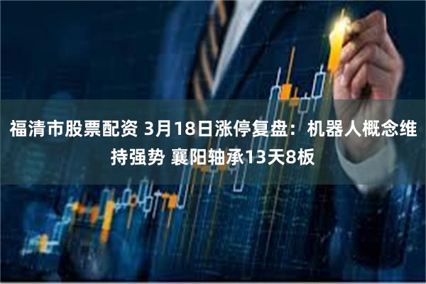 福清市股票配资 3月18日涨停复盘：机器人概念维持强势 襄阳轴承13天8板