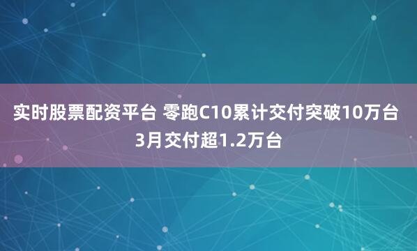 实时股票配资平台 零跑C10累计交付突破10万台 3月交付超1.2万台