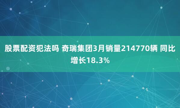 股票配资犯法吗 奇瑞集团3月销量214770辆 同比增长18.3%
