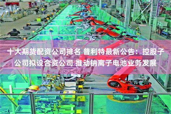十大期货配资公司排名 普利特最新公告：控股子公司拟设合资公司 推动钠离子电池业务发展