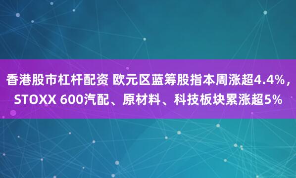 香港股市杠杆配资 欧元区蓝筹股指本周涨超4.4%，STOXX 600汽配、原材料、科技板块累涨超5%