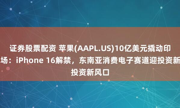 证券股票配资 苹果(AAPL.US)10亿美元撬动印尼市场：iPhone 16解禁，东南亚消费电子赛道迎投资新风口