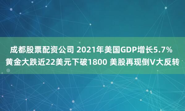 成都股票配资公司 2021年美国GDP增长5.7% 黄金大跌近22美元下破1800 美股再现倒V大反转