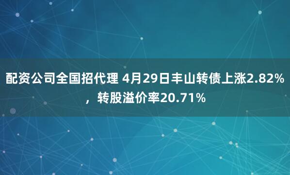 配资公司全国招代理 4月29日丰山转债上涨2.82%，转股溢价率20.71%