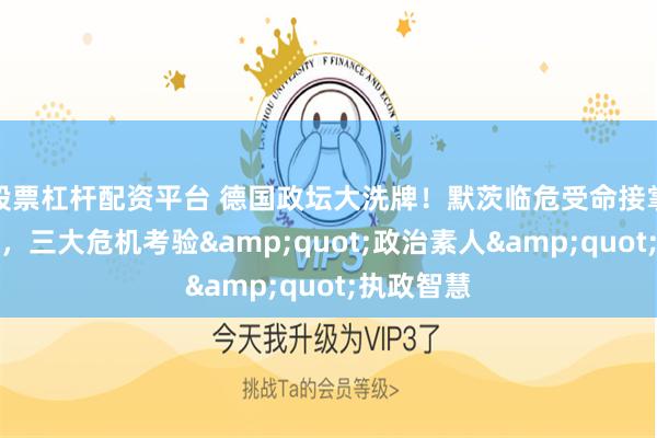 股票杠杆配资平台 德国政坛大洗牌！默茨临危受命接掌总理大位，三大危机考验&quot;政治素人&quot;执政智慧