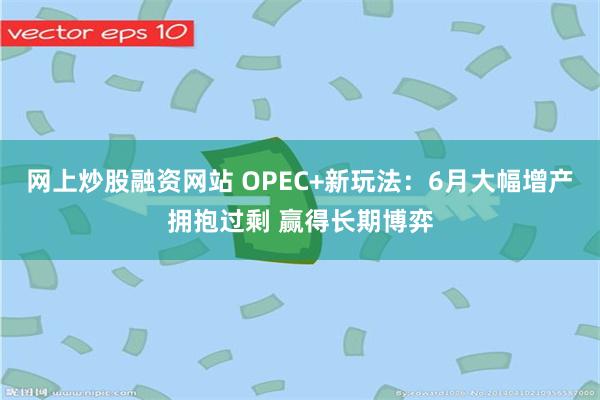 网上炒股融资网站 OPEC+新玩法：6月大幅增产拥抱过剩 赢得长期博弈