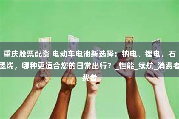 重庆股票配资 电动车电池新选择：钠电、锂电、石墨烯，哪种更适合您的日常出行？_性能_续航_消费者