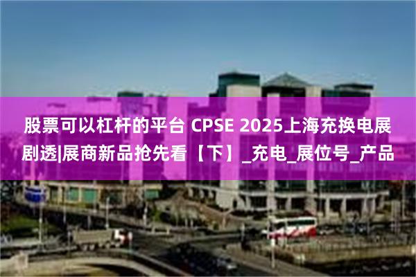 股票可以杠杆的平台 CPSE 2025上海充换电展剧透|展商新品抢先看【下】_充电_展位号_产品