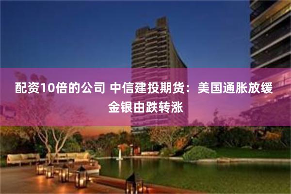 配资10倍的公司 中信建投期货：美国通胀放缓 金银由跌转涨