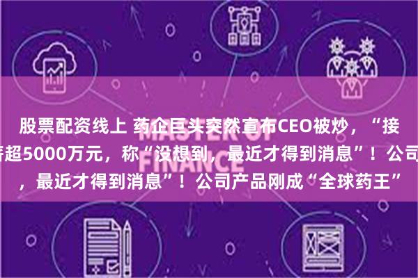 股票配资线上 药企巨头突然宣布CEO被炒，“接班人还在找”！他年薪超5000万元，称“没想到，最近才得到消息”！公司产品刚成“全球药王”