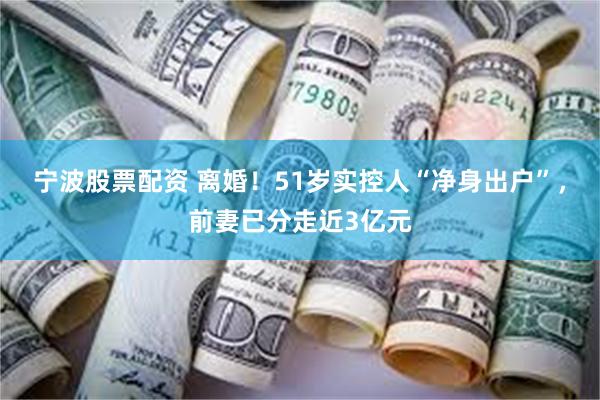 宁波股票配资 离婚！51岁实控人“净身出户”，前妻已分走近3亿元