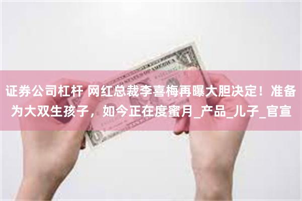 证券公司杠杆 网红总裁李喜梅再曝大胆决定！准备为大双生孩子，如今正在度蜜月_产品_儿子_官宣