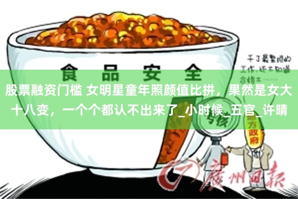 股票融资门槛 女明星童年照颜值比拼，果然是女大十八变，一个个都认不出来了_小时候_五官_许晴
