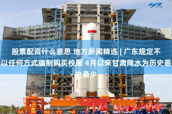股票配资什么意思 地方新闻精选 | 广东规定不得以任何方式强制购买校服 4月以来甘肃降水为历史最少