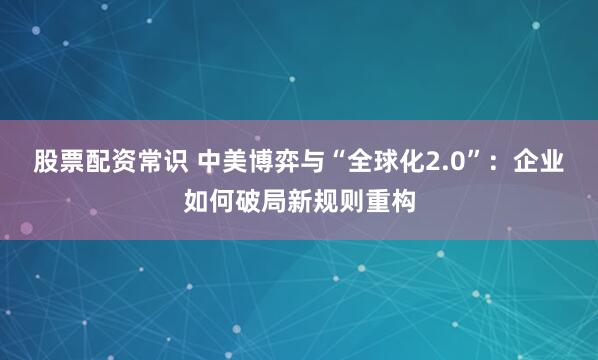 股票配资常识 中美博弈与“全球化2.0”：企业如何破局新规则重构