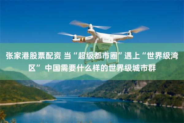 张家港股票配资 当“超级都市圈”遇上“世界级湾区” 中国需要什么样的世界级城市群
