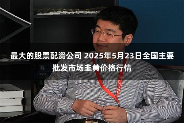 最大的股票配资公司 2025年5月23日全国主要批发市场韭黄价格行情