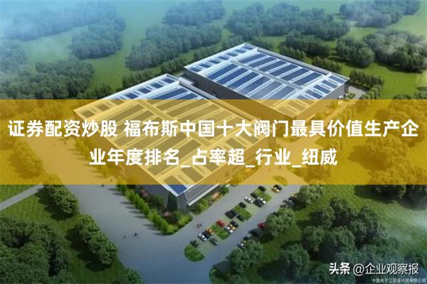 证券配资炒股 福布斯中国十大阀门最具价值生产企业年度排名_占率超_行业_纽威