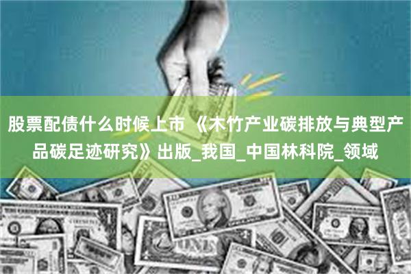 股票配债什么时候上市 《木竹产业碳排放与典型产品碳足迹研究》出版_我国_中国林科院_领域