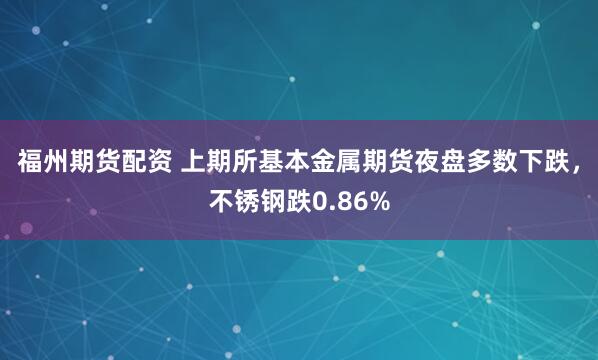 福州期货配资 上期所基本金属期货夜盘多数下跌，不锈钢跌0.86%