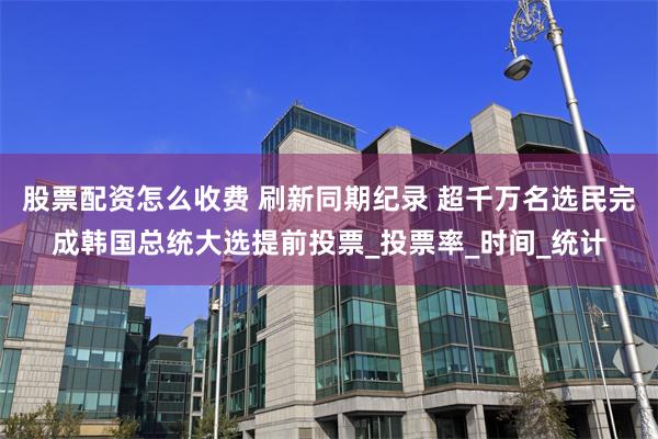 股票配资怎么收费 刷新同期纪录 超千万名选民完成韩国总统大选提前投票_投票率_时间_统计