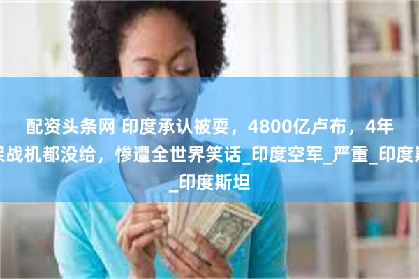 配资头条网 印度承认被耍，4800亿卢布，4年一架战机都没给，惨遭全世界笑话_印度空军_严重_印度斯坦