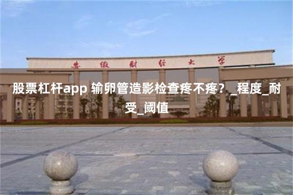 股票杠杆app 输卵管造影检查疼不疼？_程度_耐受_阈值
