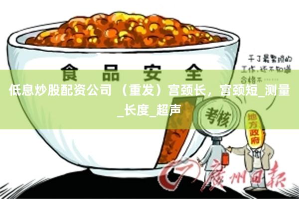 低息炒股配资公司 （重发）宫颈长，宫颈短_测量_长度_超声