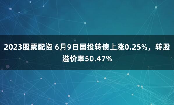 2023股票配资 6月9日国投转债上涨0.25%，转股溢价率50.47%