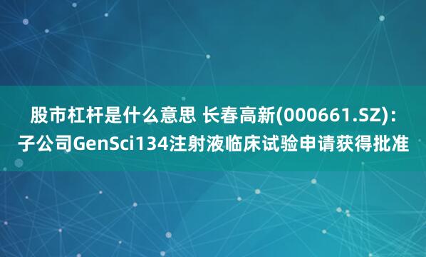 股市杠杆是什么意思 长春高新(000661.SZ)：子公司GenSci134注射液临床试验申请获得批准