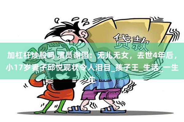 加杠杆炒股吗 演员谢园：无儿无女，去世4年后，小17岁妻子邱悦现状令人泪目_孩子王_生活_一生