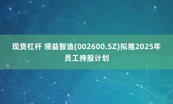 现货杠杆 领益智造(002600.SZ)拟推2025年员工持股计划