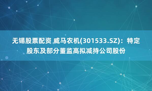 无锡股票配资 威马农机(301533.SZ)：特定股东及部分董监高拟减持公司股份